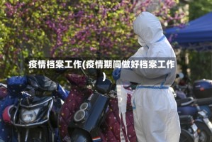 疫情档案工作(疫情期间做好档案工作)