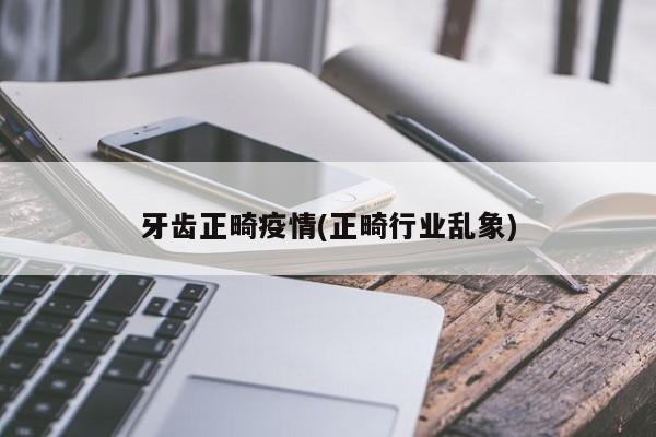 牙齿正畸疫情(正畸行业乱象)