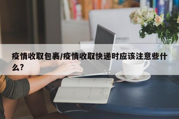 疫情收取包裹/疫情收取快递时应该注意些什么?